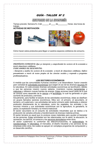 Equipo Académico-Pedagógico Área Ciencias Económicas y Políticas- Colegios Arquidiocesanos de Cali
Página 9
GUÍA - TALLER Nº 2
Tiempo previsto: Semana N. 2 del ______ al ____ de_________ Horas: dos horas de
trabajo.
ACTIVIDAD DE MOTIVACIÓN
Cómo hacen estos productos para llegar a nuestros espacios cotidianos de consumo.
____________________________________________________________________
____________________________________________________________________
____________________________________________________________________
____________________________________________________________________
PROPÓSITO EXPRESIVO: Que yo interprete y comprehenda los sectores de la economía a
través situaciones cotidianas.
INDICADORES DE DESEMPEÑO:
- Interpreto y analizo los sectores de la economía a través de situaciones cotidianas. Infiero
pensamientos a través de textos propios de las ciencias sociales y respondo a preguntas
problematizadoras.
LOS SECTORES ECONÓMICOS
A medida que las comunidades humanas crecieron y se desarrollaron, fueron creando
gran variedad de actividades económicas que exigen el uso de los diversos recursos de
la naturaleza. En este proceso diversas actividades económicas se tecnificaron, debido
a que las personas crearon nuevos saberes, inventaron nuevas herramientas y
máquinas y utilizaron nuevas fuentes de energía. Estas acciones hacen parte de lo que
se conoce como desarrollo de la ciencia y la tecnología, lo cual ha generado un gran
aumento de productos y servicios.
Actualmente, para facilitar el estudio de las actividades económicas, éstas se clasifican
en grupos llamados sectores económicos. Ellos son: el primario, el secundario, el
terciario y el cuaternario. Las actividades del sector primario están dedicadas a obtener
productos directamente de la naturaleza, como los vegetales, los animales y los
recursos mineros y sus actividades económicas son la agricultura, la ganadería, la
pesca, la explotación forestal y la minería tradicional.
El sector secundario es el conjunto de actividades industriales que se dedica a la
producción de variados artículos y transformación de diversas materias primas.
El sector terciario es aquel que no produce cosas materiales pero ayudan al bienestar
de las personas. Estas actividades son las relacionadas con la salud, la educación, la
recreación, los bancos, el comercio y los servicios domiciliarios entre otros.
El sector cuaternario lo conforman las telecomunicaciones, la biotecnología, la
nanotecnología, la informática, el mercadeo, el diseño industrial y los servicios de las
empresas entre otros, los cuales se apoyan en complejos programas de computación y
en desarrollo científico.
 