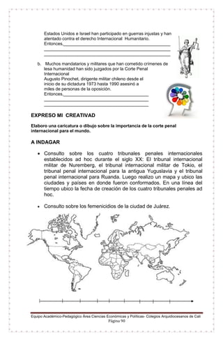 Equipo Académico-Pedagógico Área Ciencias Económicas y Políticas- Colegios Arquidiocesanos de Cali
Página 90
Estados Unidos e Israel han participado en guerras injustas y han
atentado contra el derecho Internacional Humanitario.
Entonces,____________________________________________
____________________________________________________
____________________________________________________
b. Muchos mandatarios y militares que han cometido crímenes de
lesa humanidad han sido juzgados por la Corte Penal
Internacional
Augusto Pinochet, dirigente militar chileno desde el
inicio de su dictadura 1973 hasta 1990 asesinó a
miles de personas de la oposición.
Entonces,___________________________________
___________________________________________
___________________________________________
EXPRESO MI CREATIVAD
Elaboro una caricatura o dibujo sobre la importancia de la corte penal
internacional para el mundo.
A INDAGAR
 Consulto sobre los cuatro tribunales penales internacionales
establecidos ad hoc durante el siglo XX: El tribunal internacional
militar de Nuremberg, el tribunal internacional militar de Tokio, el
tribunal penal internacional para la antigua Yuguslavia y el tribunal
penal internacional para Ruanda. Luego realizo un mapa y ubico las
ciudades y países en donde fueron conformados. En una línea del
tiempo ubico la fecha de creación de los cuatro tribunales penales ad
hoc.
 Consulto sobre los femenicidios de la ciudad de Juárez.
 