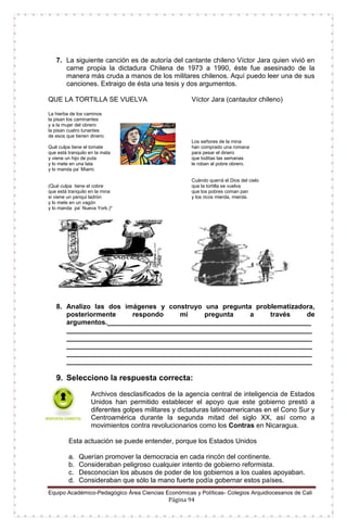Equipo Académico-Pedagógico Área Ciencias Económicas y Políticas- Colegios Arquidiocesanos de Cali
Página 94
7. La siguiente canción es de autoría del cantante chileno Víctor Jara quien vivió en
carne propia la dictadura Chilena de 1973 a 1990, éste fue asesinado de la
manera más cruda a manos de los militares chilenos. Aquí puedo leer una de sus
canciones. Extraigo de ésta una tesis y dos argumentos.
QUE LA TORTILLA SE VUELVA Víctor Jara (cantautor chileno)
La hierba de los caminos
la pisan los caminantes
y a la mujer del obrero
la pisan cuatro tunantes
de esos que tienen dinero.
Qué culpa tiene el tomate
que está tranquilo en la mata
y viene un hijo de puta
y lo mete en una lata
y lo manda pa’ Miami.
Los señores de la mina
han comprado una romana
para pesar el dinero
que toditas las semanas
le roban al pobre obrero.
(Qué culpa tiene el cobre
que está tranquilo en la mina
si viene un yanqui ladrón
y lo mete en un vagón
y lo manda pa’ Nueva York.)*
Cuándo querrá el Dios del cielo
que la tortilla se vuelva
que los pobres coman pan
y los ricos mierda, mierda.
8. Analizo las dos imágenes y construyo una pregunta problematizadora,
posteriormente respondo mi pregunta a través de
argumentos.______________________________________________________
_________________________________________________________________
_________________________________________________________________
_________________________________________________________________
_________________________________________________________________
_________________________________________________________________
9. Selecciono la respuesta correcta:
Archivos desclasificados de la agencia central de inteligencia de Estados
Unidos han permitido establecer el apoyo que este gobierno prestó a
diferentes golpes militares y dictaduras latinoamericanas en el Cono Sur y
Centroamérica durante la segunda mitad del siglo XX, así como a
movimientos contra revolucionarios como los Contras en Nicaragua.
Esta actuación se puede entender, porque los Estados Unidos
a. Querían promover la democracia en cada rincón del continente.
b. Consideraban peligroso cualquier intento de gobierno reformista.
c. Desconocían los abusos de poder de los gobiernos a los cuales apoyaban.
d. Consideraban que sólo la mano fuerte podía gobernar estos países.
 