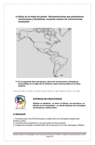 Equipo Académico-Pedagógico Área Ciencias Económicas y Políticas- Colegios Arquidiocesanos de Cali
Página 95
10.Ubico en el mapa los países latinoamericanos que presentaron
revoluciones y dictaduras, recuerdo colocar las convenciones
necesarias.
11.En la siguiente línea del tiempo, ubico las revoluciones y dictaduras
presentadas en el siglo XX en América Latina mencionadas en el texto
anterior.
EXPRESO MI CREATIVIDAD
Realizo un artefacto, es decir un dibujo, una escultura, un
diseño en el computador, en donde expreso los conceptos
de dictadura y democracia.
A INDAGAR
1. Consulto quién era el Ché Guevara y cuáles eran sus principales ideales para
América Latina.
2. Consulto qué es populismo y en qué países se hizo presente.
3. Indago las principales características de la revolución en Cuba, Nicaragua y México.
 