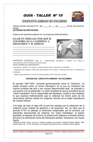 Equipo Académico-Pedagógico Área Ciencias Económicas y Políticas- Colegios Arquidiocesanos de Cali
Página 96
GUÍA - TALLER Nº 19
Tiempo previsto: Semana N.19 del ______ al ____ de_________ Horas: dos horas de
trabajo.
ACTIVIDAD DE MOTIVACIÓN:
Organizo las siguientes palabras en una pregunta problematizadora:
¿Clase en desplaza por qué se
Colombia se la campesina a
desaparece y se asesina?
_________________________________________
_________________________________________
_________________________________________
_________________________________________
_________________________________________
PROPÓSITO EXPRESIVO: Que yo comprehenda, interprete y analice las causas y
consecuencias de la violencia en nuestro país.
INDICADORES DE DESEMPEÑO:
-interpreto y analizo las causas y consecuencias de la violencia en Colombia.
- Argumento de manera crítica mis ideas frente a las causas y consecuencias de la violencia en
Colombia.
- Infiero pensamientos a través de textos propios de las ciencias sociales.
CAUSAS DEL CONFLICTO ARMADO EN COLOMBIA
El período 1947-1957, conocido genéricamente como la “Violencia”, no
puede tomarse como un breve interregno1 en el que se rompieron los
marcos jurídicos del país y por causas desconocidas éste se precipitó a
una guerra civil no declarada. La visión simplista de que la sumatoria de los
“odios heredados” fue la responsable del desangre, oculta la otra realidad,
la que expresa históricamente que la violencia ha hecho parte de las
costumbres políticas desde los orígenes mismos de la etapa republicana
de nuestra historia.
A lo largo de todo el siglo XIX el país fue azotado por la utilización de la
violencia como método de gobierno o de oposición, así, es claro que el
período 47-57 no albergó un fenómeno inexplicable, por el contrario, los
elementos estructurales de violencia, los “odios heredados”, la pasión
partidista, el despojo de la tierra, la persecución religiosa, la división política
del país y la eliminación física del adversario político, renacieron con mayor
fuerza.
(Editado de Alape, Arturo. La paz, la violencia: testigos de excepción. Editorial Planeta, Bogotá, 1999.
Quinta edición, pp., 19-23) 1Interregno: es el espacio de tiempo en que un Estado no tiene regente.
 