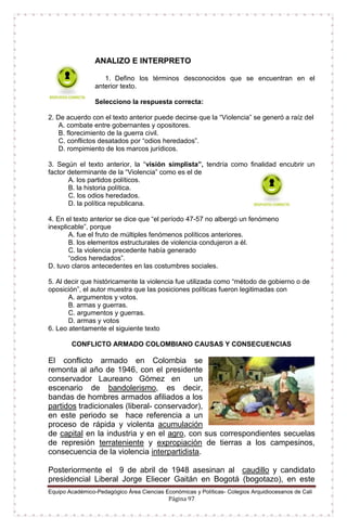 Equipo Académico-Pedagógico Área Ciencias Económicas y Políticas- Colegios Arquidiocesanos de Cali
Página 97
ANALIZO E INTERPRETO
1. Defino los términos desconocidos que se encuentran en el
anterior texto.
Selecciono la respuesta correcta:
2. De acuerdo con el texto anterior puede decirse que la “Violencia” se generó a raíz del
A. combate entre gobernantes y opositores.
B. florecimiento de la guerra civil.
C. conflictos desatados por “odios heredados”.
D. rompimiento de los marcos jurídicos.
3. Según el texto anterior, la “visión simplista”, tendría como finalidad encubrir un
factor determinante de la “Violencia” como es el de
A. los partidos políticos.
B. la historia política.
C. los odios heredados.
D. la política republicana.
4. En el texto anterior se dice que “el período 47-57 no albergó un fenómeno
inexplicable”, porque
A. fue el fruto de múltiples fenómenos políticos anteriores.
B. los elementos estructurales de violencia condujeron a él.
C. la violencia precedente había generado
“odios heredados”.
D. tuvo claros antecedentes en las costumbres sociales.
5. Al decir que históricamente la violencia fue utilizada como “método de gobierno o de
oposición”, el autor muestra que las posiciones políticas fueron legitimadas con
A. argumentos y votos.
B. armas y guerras.
C. argumentos y guerras.
D. armas y votos
6. Leo atentamente el siguiente texto
CONFLICTO ARMADO COLOMBIANO CAUSAS Y CONSECUENCIAS
El conflicto armado en Colombia se
remonta al año de 1946, con el presidente
conservador Laureano Gómez en un
escenario de bandolerismo, es decir,
bandas de hombres armados afiliados a los
partidos tradicionales (liberal- conservador),
en este periodo se hace referencia a un
proceso de rápida y violenta acumulación
de capital en la industria y en el agro, con sus correspondientes secuelas
de represión terrateniente y expropiación de tierras a los campesinos,
consecuencia de la violencia interpartidista.
Posteriormente el 9 de abril de 1948 asesinan al caudillo y candidato
presidencial Liberal Jorge Eliecer Gaitán en Bogotá (bogotazo), en este
 