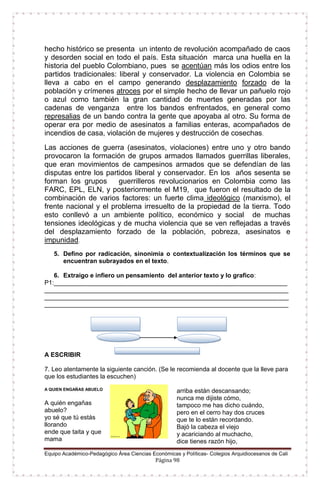 Equipo Académico-Pedagógico Área Ciencias Económicas y Políticas- Colegios Arquidiocesanos de Cali
Página 98
hecho histórico se presenta un intento de revolución acompañado de caos
y desorden social en todo el país. Esta situación marca una huella en la
historia del pueblo Colombiano, pues se acentúan más los odios entre los
partidos tradicionales: liberal y conservador. La violencia en Colombia se
lleva a cabo en el campo generando desplazamiento forzado de la
población y crímenes atroces por el simple hecho de llevar un pañuelo rojo
o azul como también la gran cantidad de muertes generadas por las
cadenas de venganza entre los bandos enfrentados, en general como
represalias de un bando contra la gente que apoyaba al otro. Su forma de
operar era por medio de asesinatos a familias enteras, acompañados de
incendios de casa, violación de mujeres y destrucción de cosechas.
Las acciones de guerra (asesinatos, violaciones) entre uno y otro bando
provocaron la formación de grupos armados llamados guerrillas liberales,
que eran movimientos de campesinos armados que se defendían de las
disputas entre los partidos liberal y conservador. En los años sesenta se
forman los grupos guerrilleros revolucionarios en Colombia como las
FARC, EPL, ELN, y posteriormente el M19, que fueron el resultado de la
combinación de varios factores: un fuerte clima ideológico (marxismo), el
frente nacional y el problema irresuelto de la propiedad de la tierra. Todo
esto conllevó a un ambiente político, económico y social de muchas
tensiones ideológicas y de mucha violencia que se ven reflejadas a través
del desplazamiento forzado de la población, pobreza, asesinatos e
impunidad.
5. Defino por radicación, sinonimia o contextualización los términos que se
encuentran subrayados en el texto.
6. Extraigo e infiero un pensamiento del anterior texto y lo grafico:
P1:___________________________________________________________________
______________________________________________________________________
______________________________________________________________________
______________________________________________________________________
A ESCRIBIR
7. Leo atentamente la siguiente canción. (Se le recomienda al docente que la lleve para
que los estudiantes la escuchen)
A QUIEN ENGAÑAS ABUELO
A quién engañas
abuelo?
yo sé que tú estás
llorando
ende que taita y que
mama
arriba están descansando;
nunca me dijiste cómo,
tampoco me has dicho cuándo,
pero en el cerro hay dos cruces
que te lo están recordando.
Bajó la cabeza el viejo
y acariciando al muchacho,
dice tienes razón hijo,
 