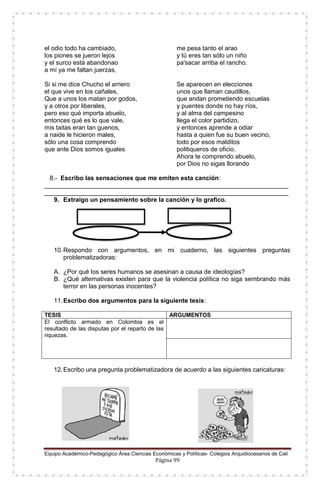 Equipo Académico-Pedagógico Área Ciencias Económicas y Políticas- Colegios Arquidiocesanos de Cali
Página 99
el odio todo ha cambiado,
los piones se jueron lejos
y el surco está abandonao
a mí ya me faltan juerzas,
me pesa tanto el arao
y tú eres tan sólo un niño
pa'sacar arriba el rancho.
Si si me dice Chucho el arriero
el que vive en los cañales,
Que a unos los matan por godos,
y a otros por liberales,
pero eso qué importa abuelo,
entonces qué es lo que vale,
mis taitas eran tan guenos,
a naide le hicieron males,
sólo una cosa comprendo
que ante Dios somos iguales.
Se aparecen en elecciones
unos que llaman caudillos,
que andan prometiendo escuelas
y puentes donde no hay ríos,
y al alma del campesino
llega el color partidizo,
y entonces aprende a odiar
hasta a quien fue su buen vecino,
todo por esos malditos
politiqueros de oficio.
Ahora te comprendo abuelo,
por Dios no sigas llorando
8.- Escribo las sensaciones que me emiten esta canción:
______________________________________________________________________
______________________________________________________________________
9. Extraigo un pensamiento sobre la canción y lo grafico.
10.Respondo con argumentos, en mi cuaderno, las siguientes preguntas
problematizadoras:
A. ¿Por qué los seres humanos se asesinan a causa de ideologías?
B. ¿Qué alternativas existen para que la violencia política no siga sembrando más
terror en las personas inocentes?
11.Escribo dos argumentos para la siguiente tesis:
TESIS ARGUMENTOS
El conflicto armado en Colombia es el
resultado de las disputas por el reparto de las
riquezas.
12.Escribo una pregunta problematizadora de acuerdo a las siguientes caricaturas:
 