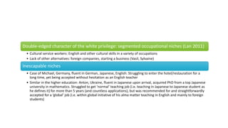 Double-edged character of the white privilege: segmented occupational niches (Lan 2011)
• Cultural service workers: English and other cultural skills in a variety of occupations
• Lack of other alternatives: foreign companies, starting a business (Vasil, Sylvaine)
Inescapable niches
• Case of Michael, Germany, fluent in German, Japanese, English: Struggling to enter the hotel/restauration for a
long time, yet being accepted without hesitation as an English teacher
• Similar in the higher education: Anton, Ukraine, fluent in Japanese upon arrival, acquired PhD from a top Japanese
university in mathematics. Struggled to get ‘normal’ teaching job (i.e. teaching in Japanese to Japanese student as
he defines it) for more than 5 years (and countless applications), but was recommended for and straightforwardly
accepted for a ‘global’ job (i.e. within global initiative of his alma matter teaching in English and mainly to foreign
students)
 