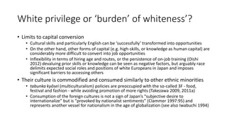 White privilege or ‘burden’ of whiteness’?
• Limits to capital conversion
• Cultural skills and particularly English can be ‘successfully’ transformed into opportunities
• On the other hand, other forms of capital (e.g. high-skills, or knowledge as human capital) are
considerably more difficult to convert into job opportunities
• Inflexibility in terms of hiring age and routes, or the persistence of on-job training (Oishi
2012) devaluing prior skills or knowledge can be seen as negative factors, but arguably race
delimits expected social roles and positions of white Europeans in Japan and imposes
significant barriers to accessing others
• Their culture is commodified and consumed similarly to other ethnic minorities
• tabunka kyōsei (multiculturalism) policies are preoccupied with the so-called 3F - food,
festival and fashion - while avoiding promotion of more rights (Takezawa 2009, 2011a)
• Consumption of the foreign cultures is not a sign of Japan’s “subjective desire to
internationalize” but is “provoked by nationalist sentiments” (Clammer 1997:95) and
represents another vessel for nationalism in the age of globalization (see also Iwabuchi 1994)
 