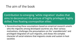 The aim of the book
Contribution to emerging ‘white migration’ studies that
aims to deconstruct the picture of highly privileged, highly
skilled, free floating cosmopolitan elites
• Deconstructing these assumptions based on empirical research unveils
who the migrants among developed countries are, their various
motivations, challenges the presumptions on the ‘unproblematic’ and
privileged integration of such migrants, and shows the complex
character of social relations that migrants create and sustain in host
societies
 