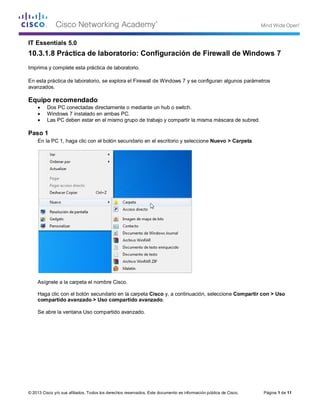 © 2013 Cisco y/o sus afiliados. Todos los derechos reservados. Este documento es información pública de Cisco. Página 1 de 11
IT Essentials 5.0
10.3.1.8 Práctica de laboratorio: Configuración de Firewall de Windows 7
Imprima y complete esta práctica de laboratorio.
En esta práctica de laboratorio, se explora el Firewall de Windows 7 y se configuran algunos parámetros
avanzados.
Equipo recomendado
• Dos PC conectadas directamente o mediante un hub o switch.
• Windows 7 instalado en ambas PC.
• Las PC deben estar en el mismo grupo de trabajo y compartir la misma máscara de subred.
Paso 1
En la PC 1, haga clic con el botón secundario en el escritorio y seleccione Nuevo > Carpeta.
Asígnele a la carpeta el nombre Cisco.
Haga clic con el botón secundario en la carpeta Cisco y, a continuación, seleccione Compartir con > Uso
compartido avanzado > Uso compartido avanzado.
Se abre la ventana Uso compartido avanzado.
 