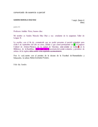 comunicado de ausencia a parcial
SANDRA MARCELA DIAZ DIAZ 1 sept. (hace 4
días)
para mí
Profesora Análida Pérez, buenos días:
Mi nombre es Sandra Marcela Díaz Díaz y soy estudiante de la asignatura Taller de
Lengua II.
Le escribo, con el fin de, comunicarle que no podré presentar el parcial estipulado para
el día 5 de septiembre del año en curso, debido a que estaré participando en él, I Congreso
Cultural de Artistas Plásticos de la ciudad de Sincelejo, este evento se realizara en la
Biblioteca de la República; dado que soy la secretaria del comité evaluativo y promotor de
artistas de la región, debo asistir a tan esperado acontecimiento.
Para lo cual, cuento con el permiso de la decana de la Facultad de Humanidades y
Educación, la señora Nidia Corredor Forero.
Feliz día: Sandra
 