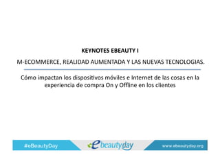 KEYNOTES	
  EBEAUTY	
  I	
  	
  
	
  M-­‐ECOMMERCE,	
  REALIDAD	
  AUMENTADA	
  Y	
  LAS	
  NUEVAS	
  TECNOLOGIAS.	
  	
  
Cómo	
  impactan	
  los	
  disposiAvos	
  móviles	
  e	
  Internet	
  de	
  las	
  cosas	
  en	
  la	
  
experiencia	
  de	
  compra	
  On	
  y	
  Oﬄine	
  en	
  los	
  clientes	
  
 