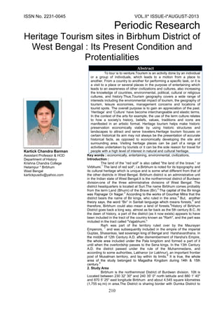 ISSN No. 2231-0045 VOL.II* ISSUE-I*AUGUST-2013
Periodic Research
210
Kartick Chandra Barman
Assistant Professor
Department of History
Krishna Chandra College
Hetampur * Birbhum
West Bengal
kartickpusdiv@yahoo.com
Key words : economically, entertaining, environmental, civilizations,
Introduction :
The land of the red soil" is also "the land of the brave
The land of red soil", Birbhum is noted for its topography and
its cultural heritage which is unique and is some what different from that of
the other districts in West Bengal. Birbhum district is an administrative unit
in the Indian state of West Bengal.It is the northernmost district of Burdwan
division-one of the three administrative divisions of West Bengal. The
district headquarters is located at Suri.The name Birbhum comes probably
from the term Land (Bhumi) of the Brave (Bir).
2
A that the
district bears the name of Bir kings, who ruled in the area.
4
But,
Bir in Santali language means forests,
5
and
therefore, Birbhum could also mean a land of forests.
6
History of Birbhum
District goes back a long way, almost as far back as the 5th century B.C. At
the dawn of history, a part of the district (as it now exists) appears to have
been included in the tract of the country known as "Rarh", and the part was
included in the tract called "Vajjabhumi."
Rarh was part of the territory ruled over by the Maurayan
Emperors,
7
and was subsequently included in the empire of the imperial
Guptas, Shasankas and Harshavardhana.
middle of 12th Century A.D. fter dismemberment of Harsha's Empire,
included Pala kingdom and formed a part of it
until when the overlordship passes to the Sena kings. In the 13th Century
A.D. the district passed under the rule of the Muhammedans, and
according to some authorities, Lakhanor (or Lakhnur), an important frontier
post of Musalman territory, and lay within its limits.
8
9
2. Study Area
Birbhum is the northernmost District of Burdwan division. It is
Located between 230 32' 30" and 240 35' 0" north latitude and 880 1' 40"
and 870 5' 25" east longitude Birbhum and about 4,545 square kilometres
(1,755 sq mi) in area.The District is sharing border with Dumka District to
Abstract
To tour is to venture.Tourism is an activity done by an individual
or a group of individuals, which leads to a motion from a place to
another. From a country to another for performing a specific task, or it is
a visit to a place or several places in the purpose of entertaining which
leads to an awareness of other civilizations and cultures, also increasing
the knowledge of countries, environmental, political, cultural or religious
cultures, and history Tourism geography covers a wide range of
interests including the environmental impact of tourism, the geography of
tourism, leisure economies, management concerns and locations of
tourist spots The overall purpose is to gain an appreciation of the past.
‘Heritage’ and ‘Culture’ have become interchangeable and elastic terms.
In the context of the arts for example, the use of the term culture relates
to how a society’s history, beliefs, values, traditions and icons are
manifested in an artistic format. Heritage tourism helps make historic
preservation economically viable by using historic structures and
landscapes to attract and serve travelers.Heritage tourism focuses on
certain historical Its aim may not always be the presentation of accurate
historical facts, as opposed to economically developing the site and
surrounding area. Visiting heritage places can be part of a range of
activities undertaken by tourists or it can be the sole reason for travel for
people with a high level of interest in natural and cultural heritage.
 
