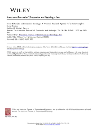 Wiley and American Journal of Economics and Sociology, Inc. are collaborating with JSTOR to digitize, preserve and extend
access to The American Journal of Economics and Sociology.
http://www.jstor.org
American Journal of Economics and Sociology, Inc.
Social Networks and Economic Sociology: A Proposed Research Agenda for a More Complete
Social Science
Author(s): Michael Davern
Source: The American Journal of Economics and Sociology, Vol. 56, No. 3 (Jul., 1997), pp. 287-
302
Published by: American Journal of Economics and Sociology, Inc.
Stable URL: http://www.jstor.org/stable/3487236
Accessed: 16-12-2015 05:07 UTC
Your use of the JSTOR archive indicates your acceptance of the Terms & Conditions of Use, available at http://www.jstor.org/page/
info/about/policies/terms.jsp
JSTOR is a not-for-profit service that helps scholars, researchers, and students discover, use, and build upon a wide range of content
in a trusted digital archive. We use information technology and tools to increase productivity and facilitate new forms of scholarship.
For more information about JSTOR, please contact support@jstor.org.
This content downloaded from 144.82.108.120 on Wed, 16 Dec 2015 05:07:03 UTC
All use subject to JSTOR Terms and Conditions
 