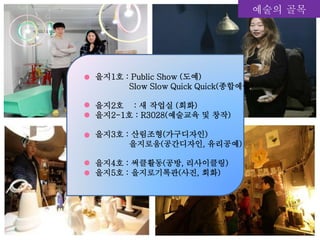 예술의 골목
을지1호 : Public Show (도예)
Slow Slow Quick Quick(종합예술)
을지2호 : 새 작업실 (회화)
을지2-1호 : R3028(예술교육 및 창작)
을지3호 : 산림조형(가구디자인)
을지로움(공간디자인, 유리공예)
을지4호 : 써클활동(공방, 리사이클링)
을지5호 : 을지로기록관(사진, 회화)
 