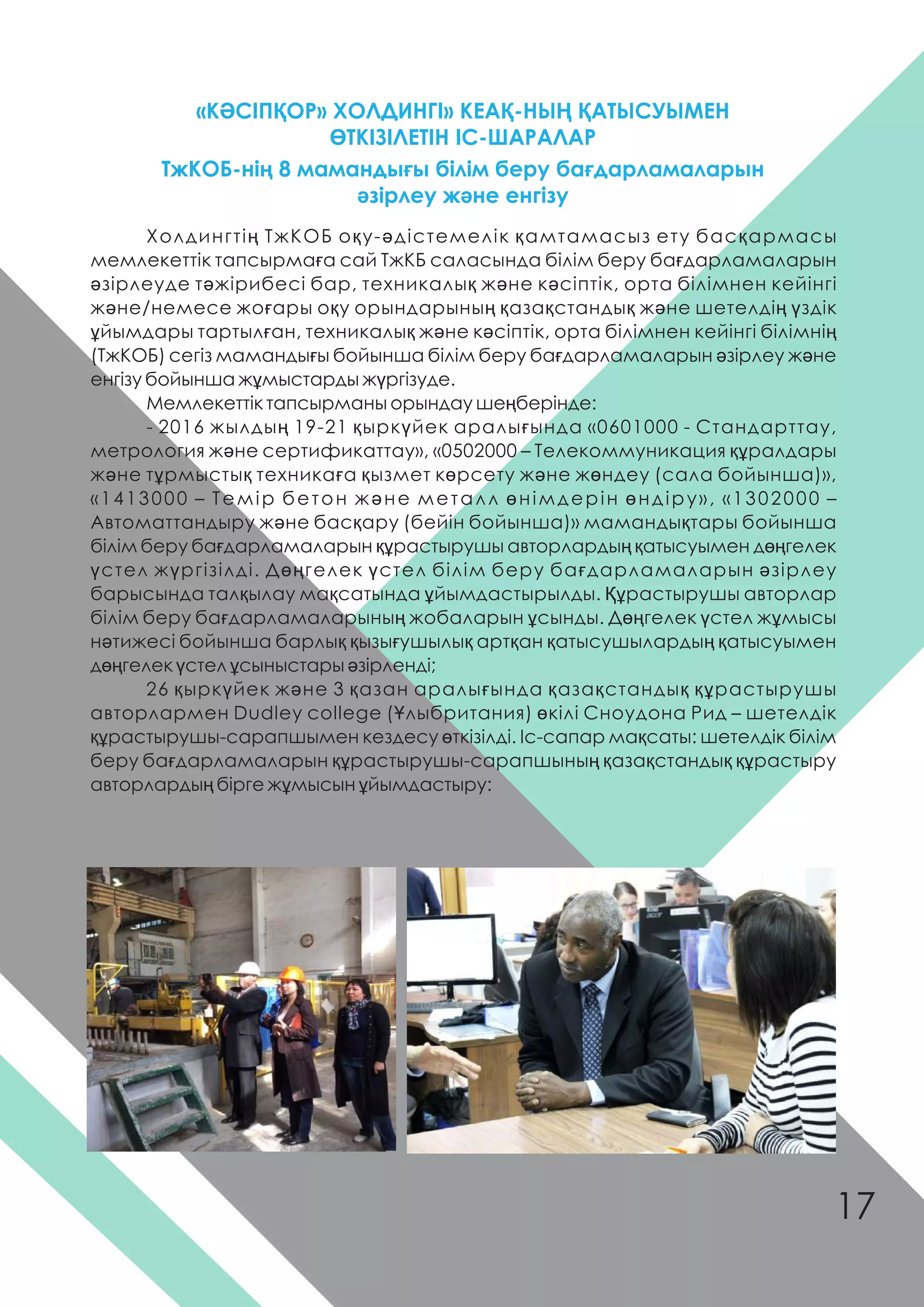 «КƏСІПҚОР» ХОЛДИНГІ» КЕАҚ-НЫҢ ҚАТЫСУЫМЕН
ӨТКІЗІЛЕТІН ІС-ШАРАЛАР
Холдингтің ТжКОБ оқу-əдістемелік қамтамасыз ету басқармасы
мемлекеттік тапсырмаға сай ТжКБ саласында білім беру бағдарламаларын
əзірлеуде тəжірибесі бар, техникалық жəне кəсіптік, орта білімнен кейінгі
жəне/немесе жоғары оқу орындарының қазақстандық жəне шетелдің үздік
ұйымдары тартылған, техникалық жəне кəсіптік, орта білімнен кейінгі білімнің
(ТжКОБ) сегіз мамандығы бойынша білім беру бағдарламаларын əзірлеу жəне
енгізу бойынша жұмыстарды жүргізуде.
Мемлекеттік тапсырманы орындау шеңберінде:
- 2016 жылдың 19-21 қыркүйек аралығында «0601000 - Стандарттау,
метрология жəне сертификаттау», «0502000 – Телекоммуникация құралдары
жəне тұрмыстық техникаға қызмет көрсету жəне жөндеу (сала бойынша)»,
«1413000 – Темір бетон жəне металл өнімдерін өндіру», «1302000 –
Автоматтандыру жəне басқару (бейін бойынша)» мамандықтары бойынша
білім беру бағдарламаларын құрастырушы авторлардың қатысуымен дөңгелек
үстел жүргізілді. Дөңгелек үстел білім беру бағдарламаларын əзірлеу
барысында талқылау мақсатында ұйымдастырылды. Құрастырушы авторлар
білім беру бағдарламаларының жобаларын ұсынды. Дөңгелек үстел жұмысы
нəтижесі бойынша барлық қызығушылық артқан қатысушылардың қатысуымен
дөңгелек үстел ұсыныстары əзірленді;
26 қыркүйек жəне 3 қазан аралығында қазақстандық құрастырушы
авторлармен Dudley college (Ұлыбритания) өкілі Сноудона Рид – шетелдік
құрастырушы-сарапшымен кездесу өткізілді. Іс-сапар мақсаты: шетелдік білім
беру бағдарламаларын құрастырушы-сарапшының қазақстандық құрастыру
авторлардың бірге жұмысын ұйымдастыру:
ТжКОБ-нің 8 мамандығы білім беру бағдарламаларын
əзірлеу жəне енгізу
17
 