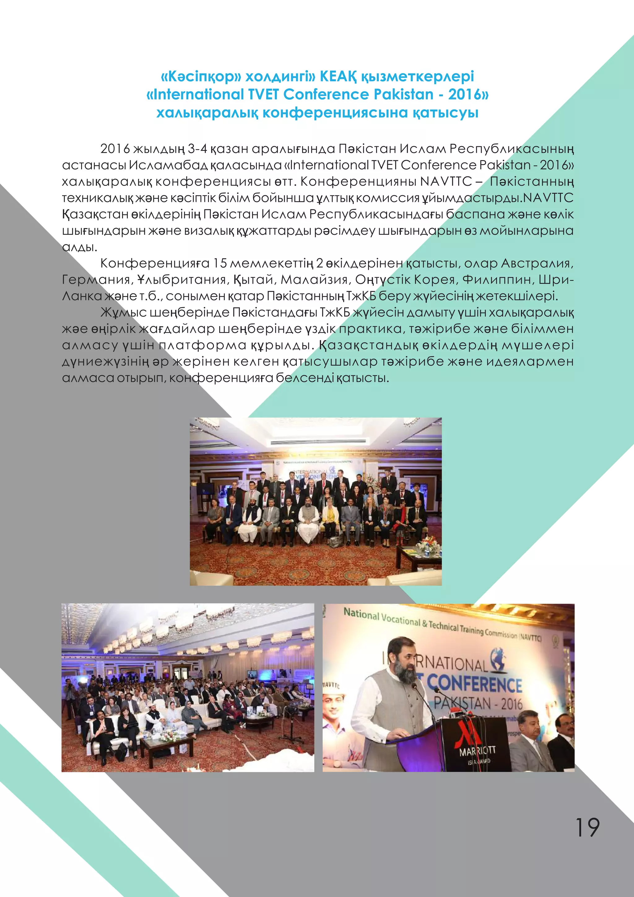 2016 жылдың 3-4 қазан аралығында Пəкістан Ислам Республикасының
астанасы Исламабад қаласында «International TVET Conference Pakistan - 2016»
халықаралық конференциясы өтт. Конференцияны NAVTTC – Пəкістанның
техникалық жəне кəсіптік білім бойынша ұлттық комиссия ұйымдастырды.NAVTTC
Қазақстан өкілдерінің Пəкістан Ислам Республикасындағы баспана жəне көлік
шығындарын жəне визалық құжаттарды рəсімдеу шығындарын өз мойынларына
алды.
Конференцияға 15 мемлекеттің 2 өкілдерінен қатысты, олар Австралия,
Германия, Ұлыбритания, Қытай, Малайзия, Оңтүстік Корея, Филиппин, Шри-
Ланка жəне т.б., сонымен қатар Пəкістанның ТжКБ беру жүйесінің жетекшілері.
Жұмыс шеңберінде Пəкістандағы ТжКБ жүйесін дамыту үшін халықаралық
жəе өңірлік жағдайлар шеңберінде үздік практика, тəжірибе жəне біліммен
алмасу үшін платформа құрылды. Қазақстандық өкілдердің мүшелері
дүниежүзінің əр жерінен келген қатысушылар тəжірибе жəне идеялармен
алмаса отырып, конференцияға белсенді қатысты.
«Кəсіпқор» холдингі» КЕАҚ қызметкерлері
«International TVET Conference Pakistan - 2016»
халықаралық конференциясына қатысуы
19
 