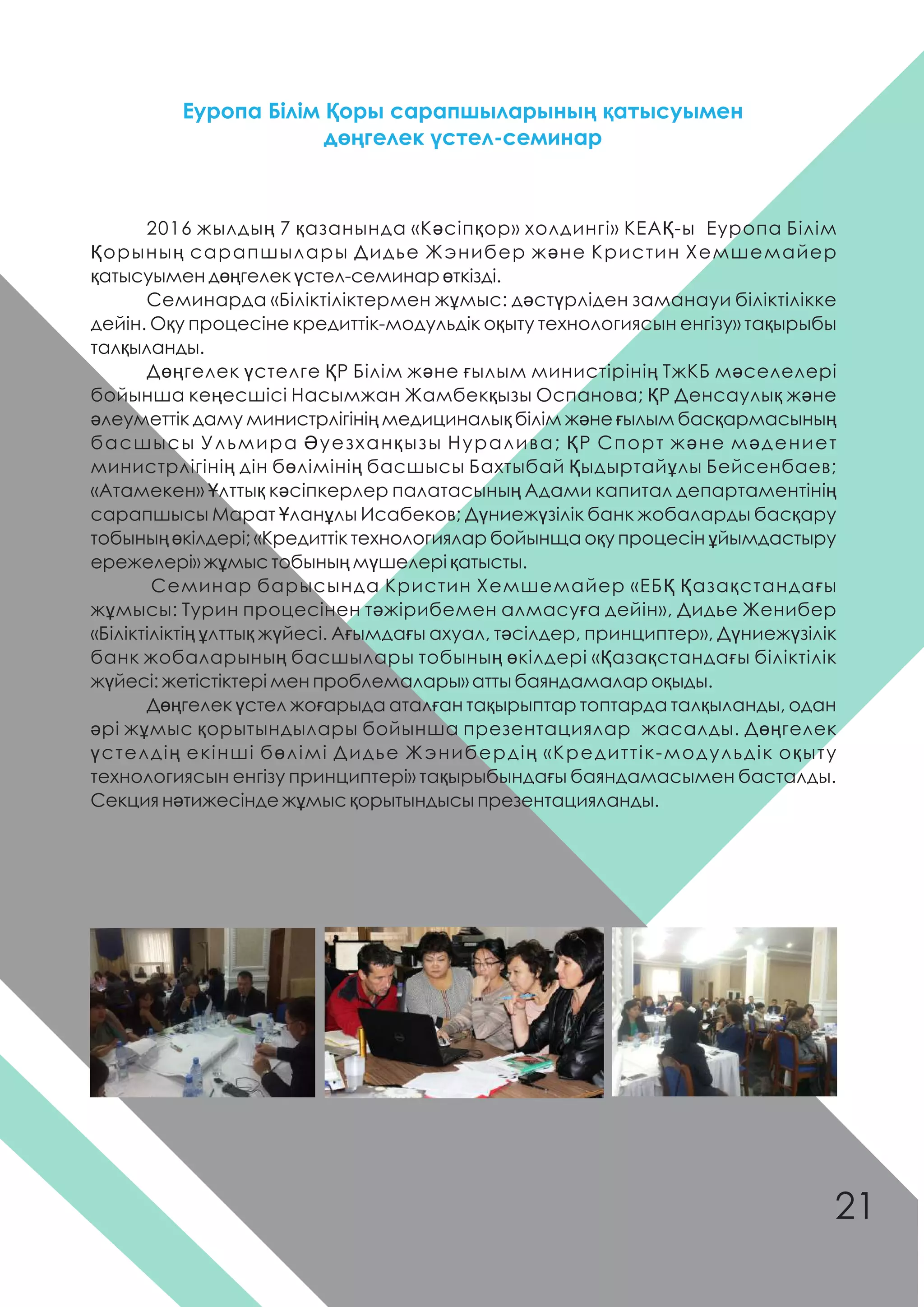 2016 жылдың 7 қазанында «Кəсіпқор» холдингі» КЕАҚ-ы Еуропа Білім
Қорының сарапшылары Дидье Жэнибер жəне Кристин Хемшемайер
қатысуымен дөңгелек үстел-семинар өткізді.
Семинарда «Біліктіліктермен жұмыс: дəстүрліден заманауи біліктілікке
дейін. Оқу процесіне кредиттік-модульдік оқыту технологиясын енгізу» тақырыбы
талқыланды.
Дөңгелек үстелге ҚР Білім жəне ғылым министірінің ТжКБ мəселелері
бойынша кеңесшісі Насымжан Жамбекқызы Оспанова; ҚР Денсаулық жəне
əлеуметтік даму министрлігінің медициналық білім жəне ғылым басқармасының
басшысы Ульмира Əуезханқызы Нуралива; ҚР Спорт жəне мəдениет
министрлігінің дін бөлімінің басшысы Бахтыбай Қыдыртайұлы Бейсенбаев;
«Атамекен» Ұлттық кəсіпкерлер палатасының Адами капитал департаментінің
сарапшысы Марат Ұланұлы Исабеков; Дүниежүзілік банк жобаларды басқару
тобының өкілдері; «Кредиттік технологиялар бойынща оқу процесін ұйымдастыру
ережелері» жұмыс тобының мүшелері қатысты.
Семинар барысында Кристин Хемшемайер «ЕБҚ Қазақстандағы
жұмысы: Турин процесінен тəжірибемен алмасуға дейін», Дидье Женибер
«Біліктіліктің ұлттық жүйесі. Ағымдағы ахуал, тəсілдер, принциптер», Дүниежүзілік
банк жобаларының басшылары тобының өкілдері «Қазақстандағы біліктілік
жүйесі: жетістіктері мен проблемалары» атты баяндамалар оқыды.
Дөңгелек үстел жоғарыда аталған тақырыптар топтарда талқыланды, одан
əрі жұмыс қорытындылары бойынша презентациялар жасалды. Дөңгелек
үстелдің екінші бөлімі Дидье Жэнибердің «Кредиттік-модульдік оқыту
технологиясын енгізу принциптері» тақырыбындағы баяндамасымен басталды.
Секция нəтижесінде жұмыс қорытындысы презентацияланды.
Еуропа Білім Қоры сарапшыларының қатысуымен
дөңгелек үстел-семинар
21
 