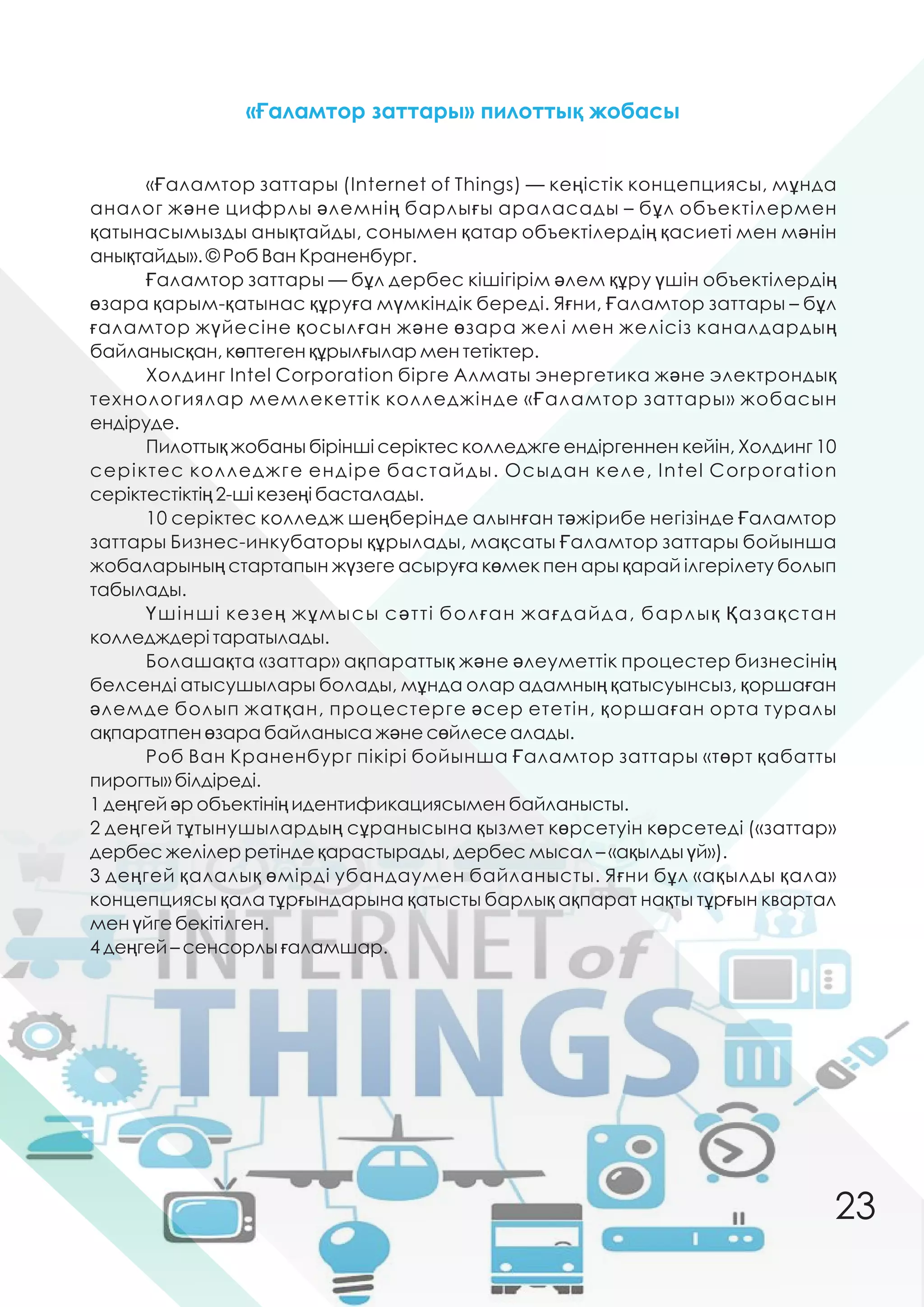 «Ғаламтор заттары (Internet оf Things) — кеңістік концепциясы, мұнда
аналог жəне цифрлы əлемнің барлығы араласады – бұл объектілермен
қатынасымызды анықтайды, сонымен қатар объектілердің қасиеті мен мəнін
анықтайды». © Роб Ван Краненбург.
Ғаламтор заттары — бұл дербес кішігірім əлем құру үшін объектілердің
өзара қарым-қатынас құруға мүмкіндік береді. Яғни, Ғаламтор заттары – бұл
ғаламтор жүйесіне қосылған жəне өзара желі мен желісіз каналдардың
байланысқан, көптеген құрылғылар мен тетіктер.
Холдинг Intel Corporation бірге Алматы энергетика жəне электрондық
технологиялар мемлекеттік колледжінде «Ғаламтор заттары» жобасын
ендіруде.
Пилоттық жобаны бірінші серіктес колледжге ендіргеннен кейін, Холдинг 10
серіктес колледжге ендіре бастайды. Осыдан келе, Intel Corporation
серіктестіктің 2-ші кезеңі басталады.
10 серіктес колледж шеңберінде алынған тəжірибе негізінде Ғаламтор
заттары Бизнес-инкубаторы құрылады, мақсаты Ғаламтор заттары бойынша
жобаларының стартапын жүзеге асыруға көмек пен ары қарай ілгерілету болып
табылады.
Үшінші кезең жұмысы сəтті болған жағдайда, барлық Қазақстан
колледждері таратылады.
Болашақта «заттар» ақпараттық жəне əлеуметтік процестер бизнесінің
белсенді атысушылары болады, мұнда олар адамның қатысуынсыз, қоршаған
əлемде болып жатқан, процестерге əсер ететін, қоршаған орта туралы
ақпаратпен өзара байланыса жəне сөйлесе алады.
Роб Ван Краненбург пікірі бойынша Ғаламтор заттары «төрт қабатты
пирогты» білдіреді.
1 деңгей əр объектінің идентификациясымен байланысты.
2 деңгей тұтынушылардың сұранысына қызмет көрсетуін көрсетеді («заттар»
дербес желілер ретінде қарастырады, дербес мысал – «ақылды үй»).
3 деңгей қалалық өмірді убандаумен байланысты. Яғни бұл «ақылды қала»
концепциясы қала тұрғындарына қатысты барлық ақпарат нақты тұрғын квартал
мен үйге бекітілген.
4 деңгей – сенсорлы ғаламшар.
«Ғаламтор заттары» пилоттық жобасы
23
 