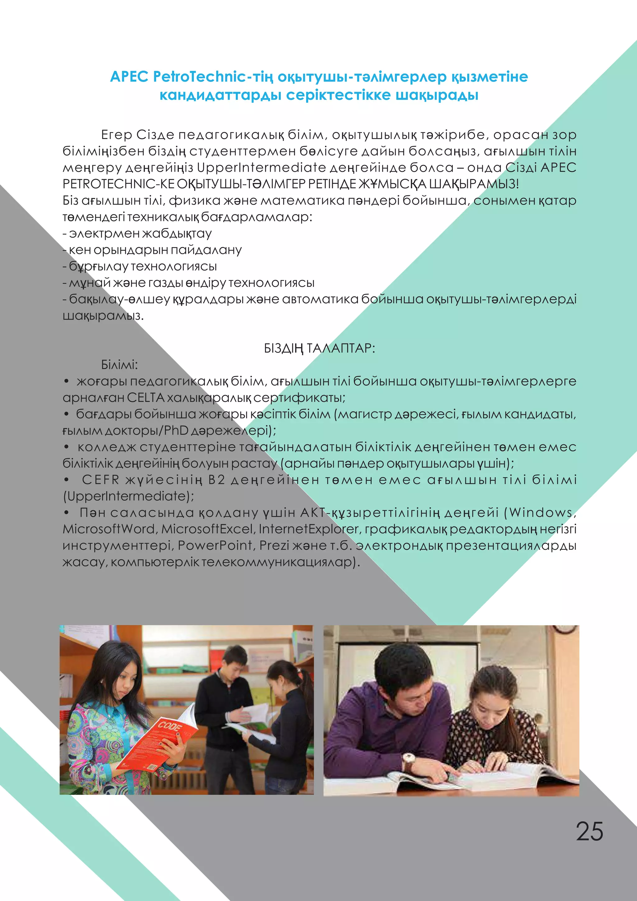 Егер Сізде педагогикалық білім, оқытушылық тəжірибе, орасан зор
біліміңізбен біздің студенттермен бөлісуге дайын болсаңыз, ағылшын тілін
меңгеру деңгейіңіз UpperIntermediate деңгейінде болса – онда Сізді АРЕС
PETROTECHNIC-КЕ ОҚЫТУШЫ-ТƏЛІМГЕР РЕТІНДЕ ЖҰМЫСҚА ШАҚЫРАМЫЗ!
Біз ағылшын тілі, физика жəне математика пəндері бойынша, сонымен қатар
төмендегі техникалық бағдарламалар:
- электрмен жабдықтау
- кен орындарын пайдалану
- бұрғылау технологиясы
- мұнай жəне газды өндіру технологиясы
- бақылау-өлшеу құралдары жəне автоматика бойынша оқытушы-тəлімгерлерді
шақырамыз.
БІЗДІҢ ТАЛАПТАР:
Білімі:
• жоғары педагогикалық білім, ағылшын тілі бойынша оқытушы-тəлімгерлерге
арналған CELTA халықаралық сертификаты;
• бағдары бойынша жоғары кəсіптік білім (магистр дəрежесі, ғылым кандидаты,
ғылым докторы/PhD дəрежелері);
• колледж студенттеріне тағайындалатын біліктілік деңгейінен төмен емес
біліктілік деңгейінің болуын растау (арнайы пəндер оқытушылары үшін);
• C E F R ж ү й е с і н і ң В 2 д е ң г е й і н е н т ө м е н е м е с а ғ ы л ш ы н т і л і б і л і м і
(UpperIntermediate);
• Пəн саласында қолдану үшін АКТ-құзыреттілігінің деңгейі (Windows,
MicrosoftWord, MicrosoftExcel, InternetExplorer, графикалық редактордың негізгі
инструменттері, PowerPoint, Prezi жəне т.б. электрондық презентацияларды
жасау, компьютерлік телекоммуникациялар).
АРЕС PetroTechnic-тің оқытушы-тəлімгерлер қызметіне
кандидаттарды серіктестікке шақырады
25
 