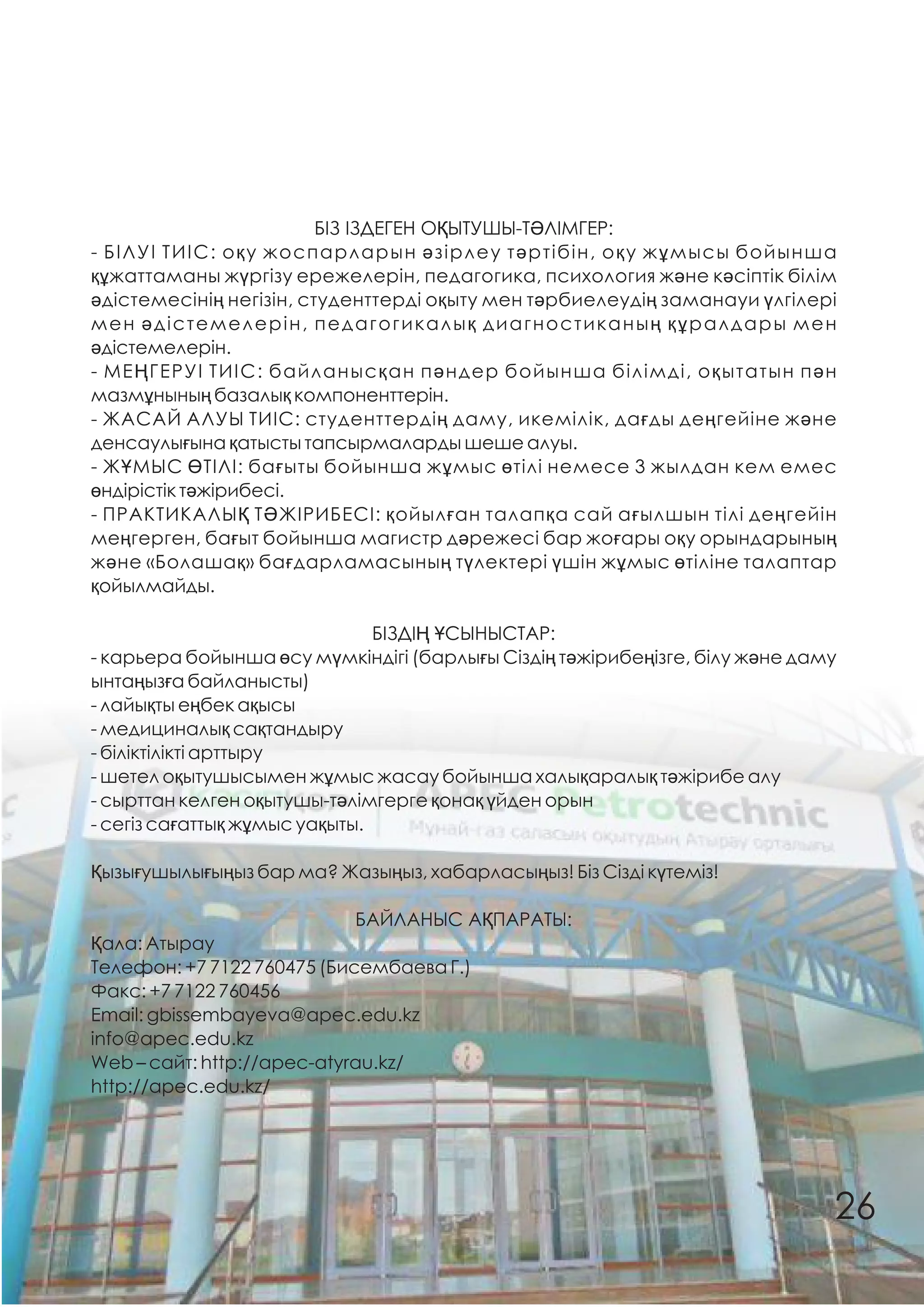 БІЗ ІЗДЕГЕН ОҚЫТУШЫ-ТƏЛІМГЕР:
- БІЛУІ ТИІС: оқу жоспарларын əзірлеу тəртібін, оқу жұмысы бойынша
құжаттаманы жүргізу ережелерін, педагогика, психология жəне кəсіптік білім
əдістемесінің негізін, студенттерді оқыту мен тəрбиелеудің заманауи үлгілері
мен əдістемелерін, педагогикалық диагностиканың құралдары мен
əдістемелерін.
- МЕҢГЕРУІ ТИІС: байланысқан пəндер бойынша білімді, оқытатын пəн
мазмұнының базалық компоненттерін.
- ЖАСАЙ АЛУЫ ТИІС: студенттердің даму, икемілік, дағды деңгейіне жəне
денсаулығына қатысты тапсырмаларды шеше алуы.
- ЖҰМЫС ӨТІЛІ: бағыты бойынша жұмыс өтілі немесе 3 жылдан кем емес
өндірістік тəжірибесі.
- ПРАКТИКАЛЫҚ ТƏЖІРИБЕСІ: қойылған талапқа сай ағылшын тілі деңгейін
меңгерген, бағыт бойынша магистр дəрежесі бар жоғары оқу орындарының
жəне «Болашақ» бағдарламасының түлектері үшін жұмыс өтіліне талаптар
қойылмайды.
БІЗДІҢ ҰСЫНЫСТАР:
- карьера бойынша өсу мүмкіндігі (барлығы Сіздің тəжірибеңізге, білу жəне даму
ынтаңызға байланысты)
- лайықты еңбек ақысы
- медициналық сақтандыру
- біліктілікті арттыру
- шетел оқытушысымен жұмыс жасау бойынша халықаралық тəжірибе алу
- сырттан келген оқытушы-тəлімгерге қонақ үйден орын
- сегіз сағаттық жұмыс уақыты.
Қызығушылығыңыз бар ма? Жазыңыз, хабарласыңыз! Біз Сізді күтеміз!
БАЙЛАНЫС АҚПАРАТЫ:
Қала: Атырау
Телефон: +7 7122 760475 (Бисембаева Г.)
Факс: +7 7122 760456
Еmail: gbissembayeva@apec.edu.kz
info@apec.edu.kz
Web – сайт: http://apec-atyrau.kz/
http://apec.edu.kz/
26
 