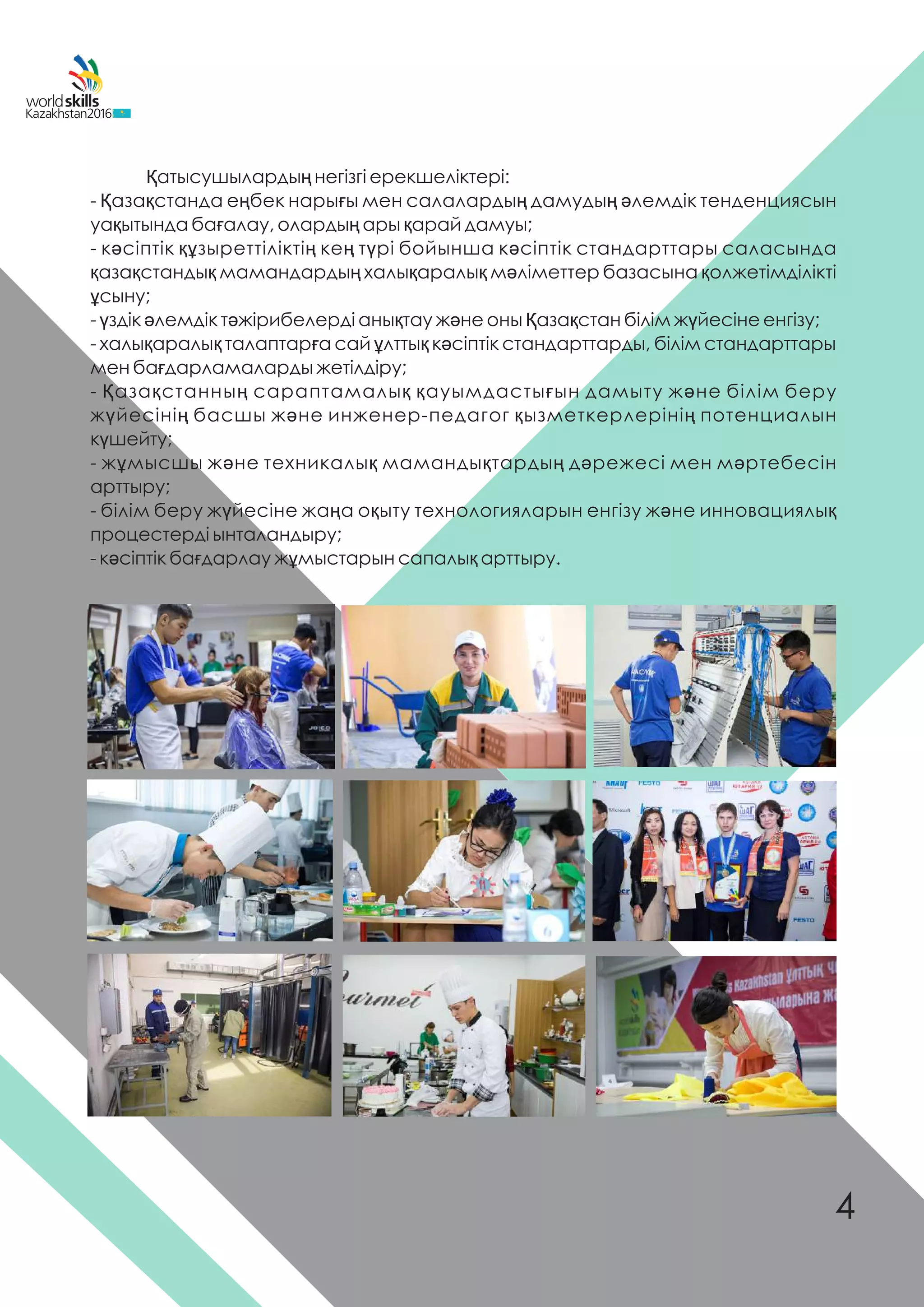 Қатысушылардың негізгі ерекшеліктері:
- Қазақстанда еңбек нарығы мен салалардың дамудың əлемдік тенденциясын
уақытында бағалау, олардың ары қарай дамуы;
- кəсіптік құзыреттіліктің кең түрі бойынша кəсіптік стандарттары саласында
қазақстандық мамандардың халықаралық мəліметтер базасына қолжетімділікті
ұсыну;
- үздік əлемдік тəжірибелерді анықтау жəне оны Қазақстан білім жүйесіне енгізу;
- халықаралық талаптарға сай ұлттық кəсіптік стандарттарды, білім стандарттары
мен бағдарламаларды жетілдіру;
- Қазақстанның сараптамалық қауымдастығын дамыту жəне білім беру
жүйесінің басшы жəне инженер-педагог қызметкерлерінің потенциалын
күшейту;
- жұмысшы жəне техникалық мамандықтардың дəрежесі мен мəртебесін
арттыру;
- білім беру жүйесіне жаңа оқыту технологияларын енгізу жəне инновациялық
процестерді ынталандыру;
- кəсіптік бағдарлау жұмыстарын сапалық арттыру.
4
 