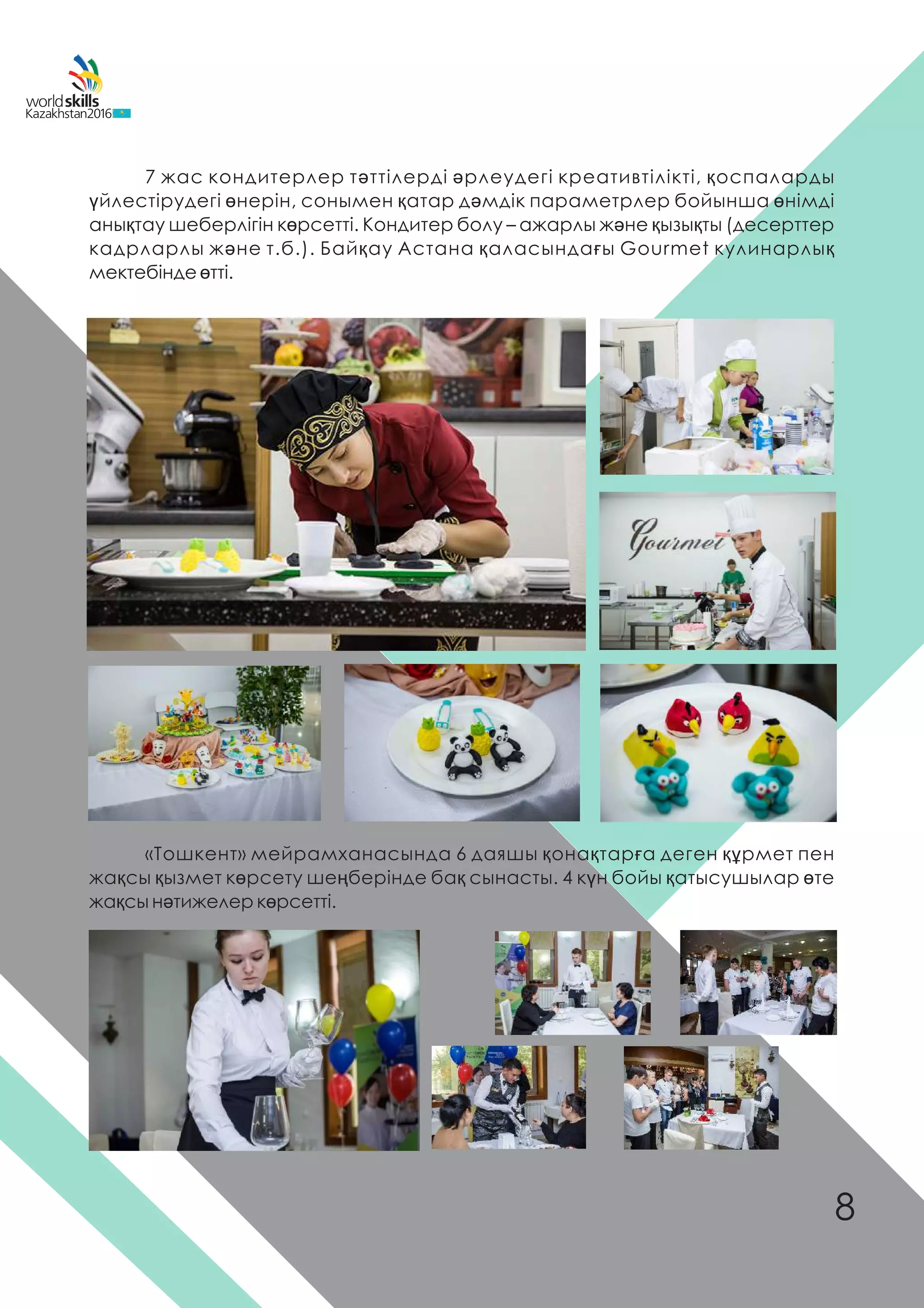 7 жас кондитерлер тəттілерді əрлеудегі креативтілікті, қоспаларды
үйлестірудегі өнерін, сонымен қатар дəмдік параметрлер бойынша өнімді
анықтау шеберлігін көрсетті. Кондитер болу – ажарлы жəне қызықты (десерттер
кадрларлы жəне т.б.). Байқау Астана қаласындағы Gourmet кулинарлық
мектебінде өтті.
«Тошкент» мейрамханасында 6 даяшы қонақтарға деген құрмет пен
жақсы қызмет көрсету шеңберінде бақ сынасты. 4 күн бойы қатысушылар өте
жақсы нəтижелер көрсетті.
8
 