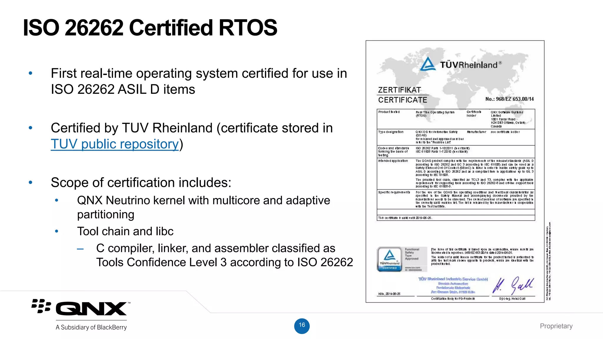 16 Proprietary
ISO 26262 Certified RTOS
• First real-time operating system certified for use in
ISO 26262 ASIL D items
• Certified by TUV Rheinland (certificate stored in
TUV public repository)
• Scope of certification includes:
• QNX Neutrino kernel with multicore and adaptive
partitioning
• Tool chain and libc
– C compiler, linker, and assembler classified as
Tools Confidence Level 3 according to ISO 26262
 