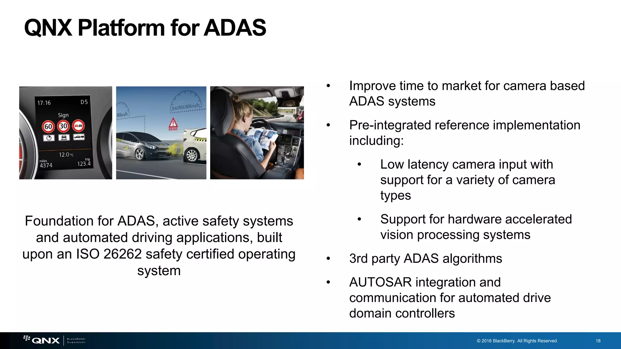 © 2016 BlackBerry. All Rights Reserved. 18
QNX Platform for ADAS
• Improve time to market for camera based
ADAS systems
• Pre-integrated reference implementation
including:
• Low latency camera input with
support for a variety of camera
types
• Support for hardware accelerated
vision processing systems
• 3rd party ADAS algorithms
• AUTOSAR integration and
communication for automated drive
domain controllers
Foundation for ADAS, active safety systems
and automated driving applications, built
upon an ISO 26262 safety certified operating
system
 