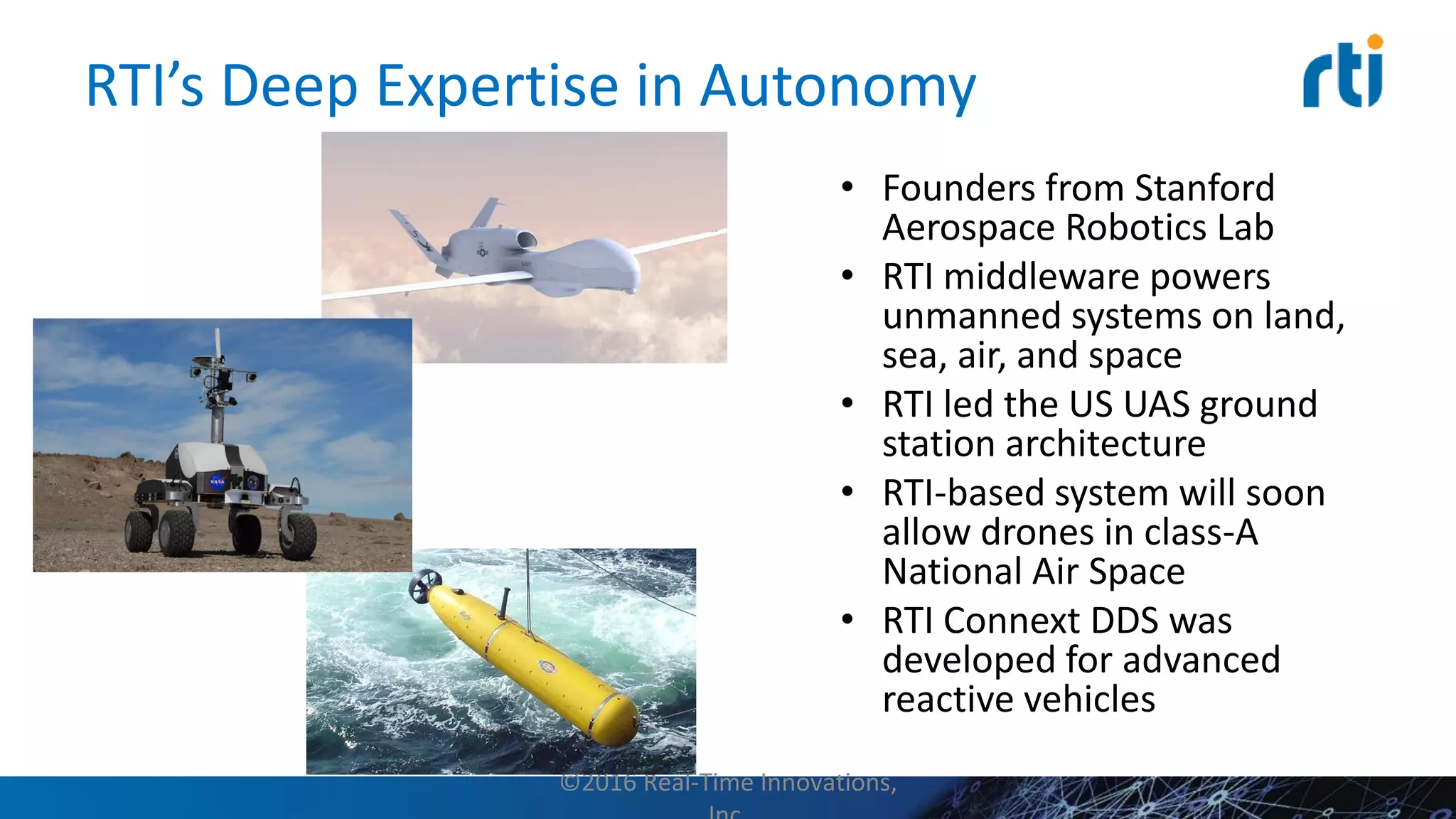 RTI’s Deep Expertise in Autonomy
• Founders from Stanford
Aerospace Robotics Lab
• RTI middleware powers
unmanned systems on land,
sea, air, and space
• RTI led the US UAS ground
station architecture
• RTI-based system will soon
allow drones in class-A
National Air Space
• RTI Connext DDS was
developed for advanced
reactive vehicles
©2016 Real-Time Innovations,
 