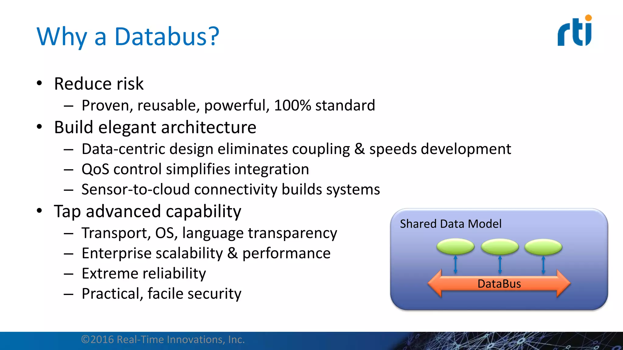 Why a Databus?
• Reduce risk
– Proven, reusable, powerful, 100% standard
• Build elegant architecture
– Data-centric design eliminates coupling & speeds development
– QoS control simplifies integration
– Sensor-to-cloud connectivity builds systems
• Tap advanced capability
– Transport, OS, language transparency
– Enterprise scalability & performance
– Extreme reliability
– Practical, facile security
©2016 Real-Time Innovations, Inc.
Shared Data Model
DataBus
 