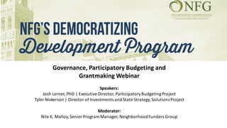 Governance,	Participatory	Budgeting	and	
Grantmaking Webinar	
Speakers:
Josh	Lerner,	PhD	|	Executive	Director,	Participatory	Budgeting	Project
Tyler	Nickerson	|	Director	of	Investments	and	State	Strategy,	Solutions	Project		
Moderator:	
Nile	K.	Malloy,	Senior	Program	Manager,	Neighborhood	Funders	Group
 