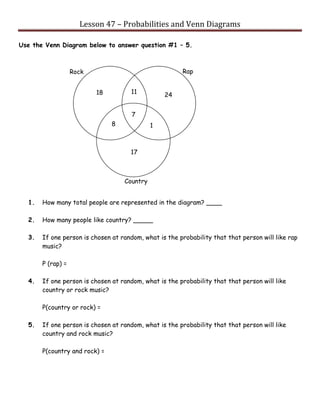 Lesson 47 – Probabilities and Venn Diagrams
Use the Venn Diagram below to answer question #1 – 5.
1. How many total people are represented in the diagram? ____
2. How many people like country? _____
3. If one person is chosen at random, what is the probability that that person will like rap
music?
P (rap) =
4. If one person is chosen at random, what is the probability that that person will like
country or rock music?
P(country or rock) =
5. If one person is chosen at random, what is the probability that that person will like
country and rock music?
P(country and rock) =
18
8
11
7
1
24
17
Country
RapRock
 
