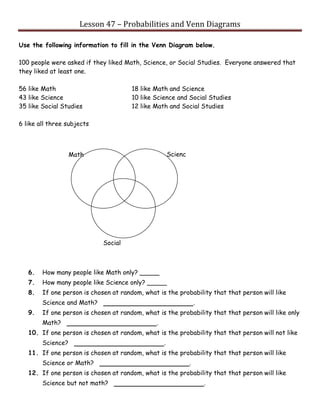 Lesson 47 – Probabilities and Venn Diagrams
Use the following information to fill in the Venn Diagram below.
100 people were asked if they liked Math, Science, or Social Studies. Everyone answered that
they liked at least one.
56 like Math 18 like Math and Science
43 like Science 10 like Science and Social Studies
35 like Social Studies 12 like Math and Social Studies
6 like all three subjects
6. How many people like Math only? _____
7. How many people like Science only? _____
8. If one person is chosen at random, what is the probability that that person will like
Science and Math? .
9. If one person is chosen at random, what is the probability that that person will like only
Math? .
10. If one person is chosen at random, what is the probability that that person will not like
Science? .
11. If one person is chosen at random, what is the probability that that person will like
Science or Math? .
12. If one person is chosen at random, what is the probability that that person will like
Science but not math? .
Social
Studies
Scienc
e
Math
 
