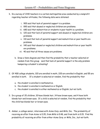 Lesson 47 – Probabilities and Venn Diagrams
1. In a survey of 2140 teachers in a certain metropolitan area conducted by a nonprofit
regarding teacher attitudes, the following data were obtained:
i. 900 said that lack of parental support is a problem.
ii. 890 said that abused or neglected children are problems.
iii. 680 said that malnutrition or students in poor health is a problem.
iv. 120 said that lack of parental support and abused or neglected children are
problems.
v. 110 said that lack of parental support and malnutrition or poor health are
problems.
vi. 140 said that abused or neglected children and malnutrition or poor health
are problems.
vii. 40 said that all three issues are problems.
b. Draw a Venn diagram and then find the probability that a teacher selected at
random from this group said that lack of parental support is the only problem
hampering a student's schooling?
2. Of 400 college students, 120 are enrolled in math, 220 are enrolled in English, and 55 are
enrolled in both. If a student is selected at random, find the probability that
a. the student is enrolled in mathematics.
b. the student is enrolled in mathematics or English.
c. the student is enrolled in either mathematics or English, but not both.
3. In a group of 35 children, 10 have blonde hair, 14 have brown eyes, and 4 have both
blonde hair and brown eyes. If a child is selected at random, find the probability that
the child has blonde hair or brown eyes.
4. Amber, a college senior, interviews with Acme Corp. and Mills, Inc. The probability of
receiving an offer from Acme is 0.35, from Mills is 0.48, and from both is 0.15. Find the
probability of receiving an offer from either Acme Corp. or Mills, Inc., but not both.
 