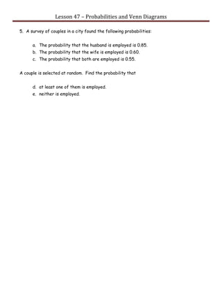 Lesson 47 – Probabilities and Venn Diagrams
5. A survey of couples in a city found the following probabilities:
a. The probability that the husband is employed is 0.85.
b. The probability that the wife is employed is 0.60.
c. The probability that both are employed is 0.55.
A couple is selected at random. Find the probability that
d. at least one of them is employed.
e. neither is employed.
 