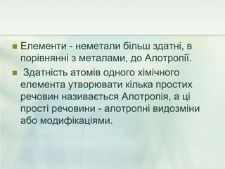  Елементи - неметали більш здатні, в
порівнянні з металами, до Алотропії.
 Здатність атомів одного хімічного
елемента утворювати кілька простих
речовин називається Алотропія, а ці
прості речовини - алотропні видозміни
або модифікаціями.
 
