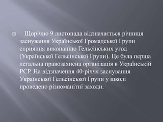  Щорічно 9 листопада відзначається річниця
заснування Української Громадської Групи
сприяння виконанню Гельсінських угод
(Української Гельсінської Групи). Це була перша
легальна правозахисна організація в Українській
РСР. На відзначення 40-річчя заснування
Української Гельсінської Групи у школі
проведено різноманітні заходи.
 