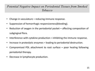 15
Potential Negative Impact on Periodontal Tissues from Smoked
Tobacco
• Change in vasculature – reducing immune response.
• Suppression of hemorrhagic responsiveness(bleeding).
• Reduction of oxygen in the periodontal pocket – affecting composition of
subgingival flora.
• Interference with cytokine production – inhibiting the immune response.
• Increase in proteolytic enzymes – leading to periodontal destruction.
• Compromised PDL attachment to root surface – poor healing following
periodontal therapy.
• Decrease in lymphocyte production.
 