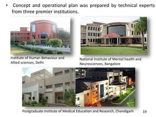• Concept and operational plan was prepared by technical experts
from three premier institutions.
19
Institute of Human Behaviour and
Allied sciences, Delhi
Postgraduate institute of Medical Education and Research, Chandigarh
National Institute of Mental health and
Neurosciences, Bangalore
 