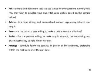 • Ask - Identify and document tobacco use status for every patient at every visit.
(You may wish to develop your own vital signs sticker, based on the sample
below).
• Advise - In a clear, strong, and personalized manner, urge every tobacco user
to quit.
• Assess - Is the tobacco user willing to make a quit attempt at this time?
• Assist - For the patient willing to make a quit attempt, use counseling and
pharmacotherapy to help him or her quit
• Arrange - Schedule follow up contact, in person or by telephone, preferably
within the first week after the quit date.
23
 