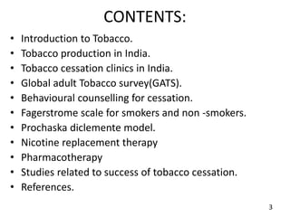 CONTENTS:
• Introduction to Tobacco.
• Tobacco production in India.
• Tobacco cessation clinics in India.
• Global adult Tobacco survey(GATS).
• Behavioural counselling for cessation.
• Fagerstrome scale for smokers and non -smokers.
• Prochaska diclemente model.
• Nicotine replacement therapy
• Pharmacotherapy
• Studies related to success of tobacco cessation.
• References.
3
 