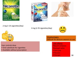 2 mg (< 25 cigarettes/day)
4 mg (≥ 25 cigarettes/day)
User controls dose
• Oral substitute for cigarettes
• Available without prescription
Disadvantages:
Difficult for denture wearers to use
side effects:
•Mouth irritation
•Stomach ache
• Sore jaw
• Nausea
• Hiccups 38
 
