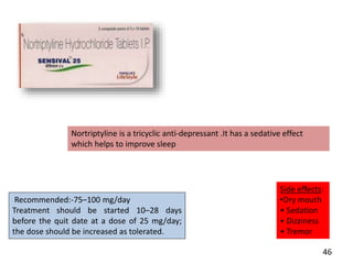 Recommended:-75–100 mg/day
Treatment should be started 10–28 days
before the quit date at a dose of 25 mg/day;
the dose should be increased as tolerated.
Side effects:
•Dry mouth
• Sedation
• Dizziness
• Tremor
Nortriptyline is a tricyclic anti‐depressant .It has a sedative effect
which helps to improve sleep
46
 