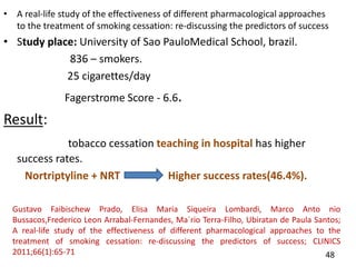 • A real-life study of the effectiveness of different pharmacological approaches
to the treatment of smoking cessation: re-discussing the predictors of success
• Study place: University of Sao PauloMedical School, brazil.
836 – smokers.
25 cigarettes/day
Fagerstrome Score - 6.6.
Result:
tobacco cessation teaching in hospital has higher
success rates.
Nortriptyline + NRT Higher success rates(46.4%).
48
Gustavo Faibischew Prado, Elisa Maria Siqueira Lombardi, Marco Anto nio
Bussacos,Frederico Leon Arrabal-Fernandes, Ma´rio Terra-Filho, Ubiratan de Paula Santos;
A real-life study of the effectiveness of different pharmacological approaches to the
treatment of smoking cessation: re-discussing the predictors of success; CLINICS
2011;66(1):65-71
 