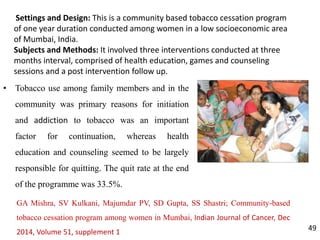 Settings and Design: This is a community based tobacco cessation program
of one year duration conducted among women in a low socioeconomic area
of Mumbai, India.
Subjects and Methods: It involved three interventions conducted at three
months interval, comprised of health education, games and counseling
sessions and a post intervention follow up.
49
• Tobacco use among family members and in the
community was primary reasons for initiation
and addiction to tobacco was an important
factor for continuation, whereas health
education and counseling seemed to be largely
responsible for quitting. The quit rate at the end
of the programme was 33.5%.
GA Mishra, SV Kulkani, Majumdar PV, SD Gupta, SS Shastri; Community-based
tobacco cessation program among women in Mumbai, Indian Journal of Cancer, Dec
2014, Volume 51, supplement 1
 