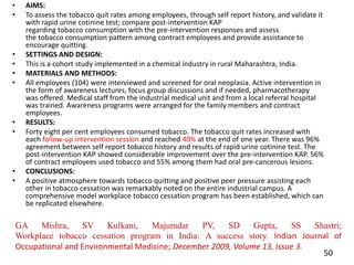 • AIMS:
• To assess the tobacco quit rates among employees, through self report history, and validate it
with rapid urine cotinine test; compare post-intervention KAP
regarding tobacco consumption with the pre-intervention responses and assess
the tobacco consumption pattern among contract employees and provide assistance to
encourage quitting.
• SETTINGS AND DESIGN:
• This is a cohort study implemented in a chemical industry in rural Maharashtra, India.
• MATERIALS AND METHODS:
• All employees (104) were interviewed and screened for oral neoplasia. Active intervention in
the form of awareness lectures, focus group discussions and if needed, pharmacotherapy
was offered. Medical staff from the industrial medical unit and from a local referral hospital
was trained. Awareness programs were arranged for the family members and contract
employees.
• RESULTS:
• Forty eight per cent employees consumed tobacco. The tobacco quit rates increased with
each follow-up intervention session and reached 40% at the end of one year. There was 96%
agreement between self report tobacco history and results of rapid urine cotinine test. The
post-intervention KAP showed considerable improvement over the pre-intervention KAP. 56%
of contract employees used tobacco and 55% among them had oral pre-cancerous lesions.
• CONCLUSIONS:
• A positive atmosphere towards tobacco quitting and positive peer pressure assisting each
other in tobacco cessation was remarkably noted on the entire industrial campus. A
comprehensive model workplace tobacco cessation program has been established, which can
be replicated elsewhere.
50
GA Mishra, SV Kulkani, Majumdar PV, SD Gupta, SS Shastri;
Workplace tobacco cessation program in India: A success story. Indian Journal of
Occupational and Environmental Medicine; December 2009, Volume 13, Issue 3.
 