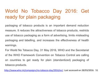 World No Tobacco Day 2016: Get
ready for plain packaging
packaging of tobacco products is an important demand reduction
measure. It reduces the attractiveness of tobacco products, restricts
use of tobacco packaging as a form of advertising, limits misleading
packaging and labelling, and increases the effectiveness of health
warnings.
For World No Tobacco Day, 31 May 2016, WHO and the Secretariat
of the WHO Framework Convention on Tobacco Control are calling
on countries to get ready for plain (standardized) packaging of
tobacco products.
http://www.who.int/campaigns/no-tobacco-day/2016/en/. Last accessed on 28/03/2016. 51
 
