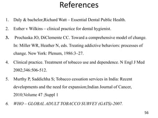 References
1. Daly & bachelor,Richard Watt – Essential Dental Public Health.
2. Esther v Wilkins – clinical practice for dental hygienist.
3. Prochaska JO, DiClemente CC. Toward a comprehensive model of change.
In: Miller WR, Heather N, eds. Treating addictive behaviors: processes of
change. New York: Plenum, 1986:3–27.
4. Clinical practice. Treatment of tobacco use and dependence. N Engl J Med
2002;346:506-512.
5. Murthy P, Saddichha S; Tobacco cessation services in India: Recent
developments and the need for expansion;Indian Journal of Cancer,
2010;Volume 47 ;Suppl 1
6. WHO – GLOBAL ADULT TOBACCO SURVEY (GATS)-2007.
56
 