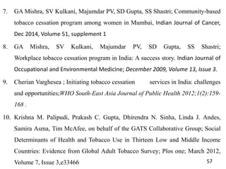 7. GA Mishra, SV Kulkani, Majumdar PV, SD Gupta, SS Shastri; Community-based
tobacco cessation program among women in Mumbai, Indian Journal of Cancer,
Dec 2014, Volume 51, supplement 1
8. GA Mishra, SV Kulkani, Majumdar PV, SD Gupta, SS Shastri;
Workplace tobacco cessation program in India: A success story. Indian Journal of
Occupational and Environmental Medicine; December 2009, Volume 13, Issue 3.
9. Cherian Varghesea ; Initiating tobacco cessation services in India: challenges
and opportunities;WHO South-East Asia Journal of Public Health 2012;1(2):159-
168 .
10. Krishna M. Palipudi, Prakash C. Gupta, Dhirendra N. Sinha, Linda J. Andes,
Samira Asma, Tim McAfee, on behalf of the GATS Collaborative Group; Social
Determinants of Health and Tobacco Use in Thirteen Low and Middle Income
Countries: Evidence from Global Adult Tobacco Survey; Plos one; March 2012,
Volume 7, Issue 3,e33466 57
 
