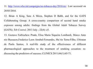 11. http://www.who.int/campaigns/no-tobacco-day/2016/en/. Last accessed on
28/03/2016.
12. Brian A King, Sara A Mirza, Stephen D Babb, and for the GATS
Collaborating Group; A cross-country comparison of second hand smoke
exposure among adults: findings from the Global Adult Tobacco Survey
(GATS); Tob Control. 2013 July ; 22(4): e5.
13. Gustavo Faibischew Prado, Elisa Maria Siqueira Lombardi, Marco Anto
nio Bussacos,Frederico Leon Arrabal-Fernandes, Ma´rio Terra-Filho, Ubiratan
de Paula Santos; A real-life study of the effectiveness of different
pharmacological approaches to the treatment of smoking cessation: re-
discussing the predictors of success; CLINICS 2011;66(1):65-71.
58
 