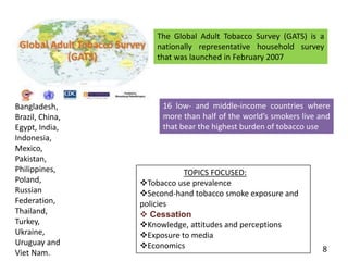 The Global Adult Tobacco Survey (GATS) is a
nationally representative household survey
that was launched in February 2007
16 low- and middle-income countries where
more than half of the world’s smokers live and
that bear the highest burden of tobacco use
TOPICS FOCUSED:
Tobacco use prevalence
Second-hand tobacco smoke exposure and
policies
 Cessation
Knowledge, attitudes and perceptions
Exposure to media
Economics
Bangladesh,
Brazil, China,
Egypt, India,
Indonesia,
Mexico,
Pakistan,
Philippines,
Poland,
Russian
Federation,
Thailand,
Turkey,
Ukraine,
Uruguay and
Viet Nam. 8
 